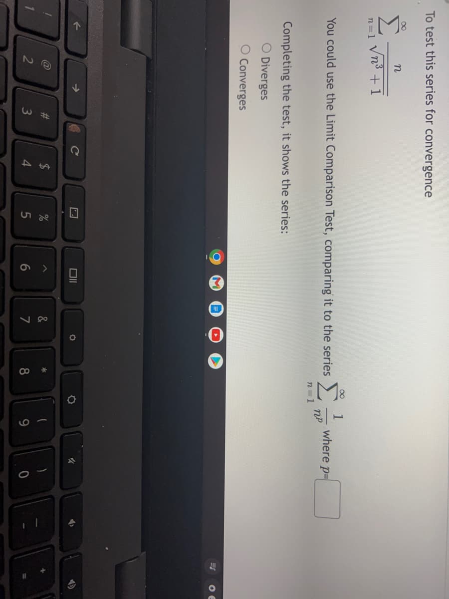 20
A HA
4 ae
To test this series for convergence
n
n=1 Vn° +1
Σ.
1
where p=
You could use the Limit Comparison Test, comparing it to the series
n=1
Completing the test, it shows the series:
O Diverges
O Converges
Ce
2$
3
4.
6
7
8
