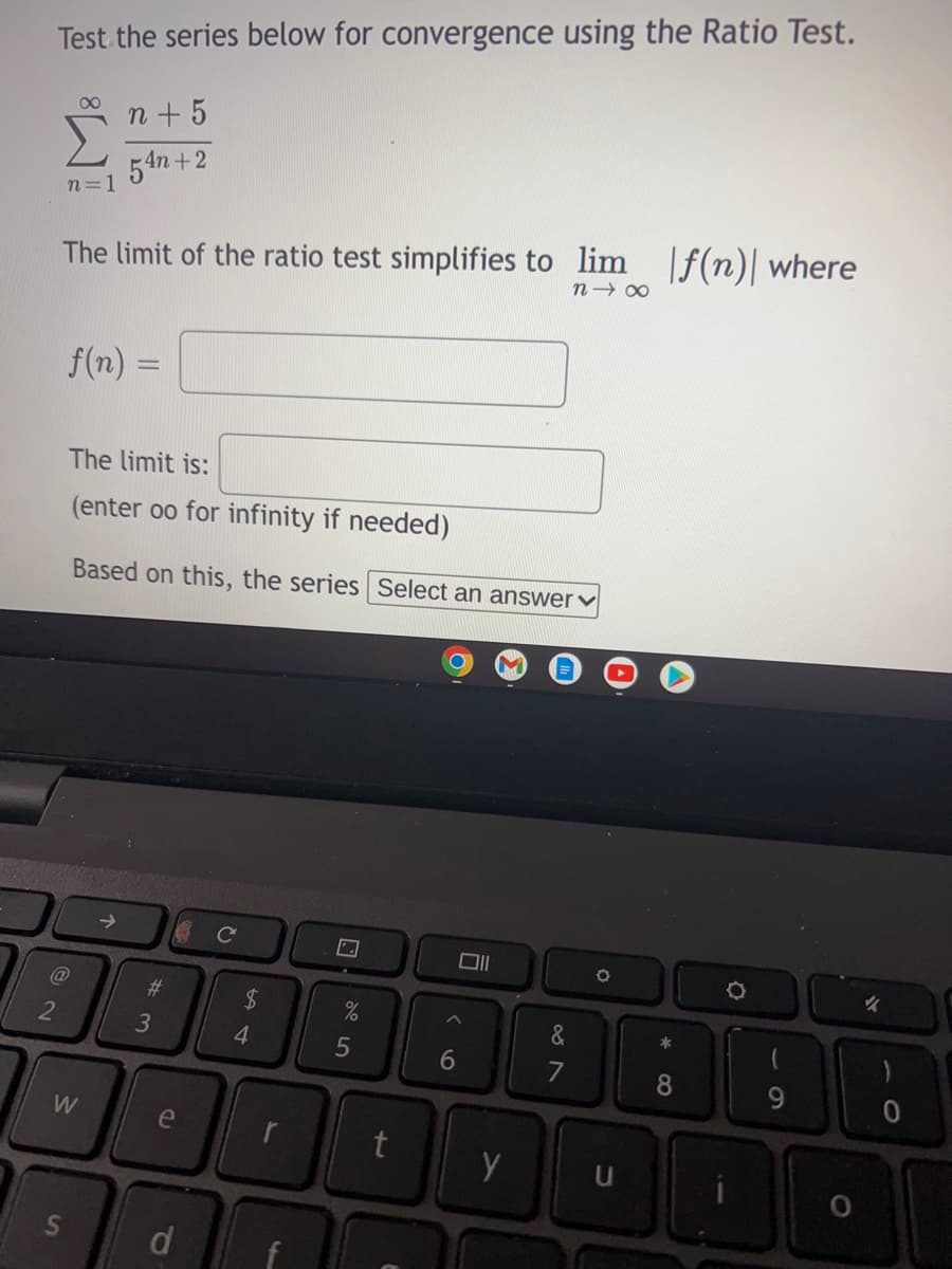 Test the series below for convergence using the Ratio Test.
00
n + 5
54n +2
n=1
The limit of the ratio test simplifies to lim f(n)| where
n 00
f(n)
The limit is:
(enter oo for infinity if needed)
Based on this, the series Select an answer♥
Cc
@
%23
2$
2
&
4.
6
8.
9
W
e
S'
