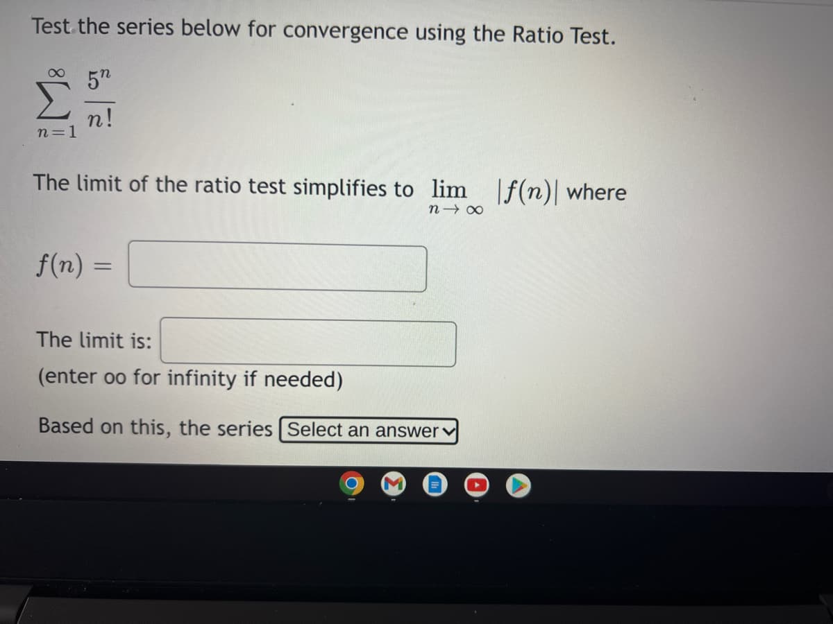 Test the series below for convergence using the Ratio Test.
57
n!
n=1
The limit of the ratio test simplifies to lim ]f(n)| where
f(n) =
The limit is:
(enter oo for infinity if needed)
Based on this, the series Select an answerv
