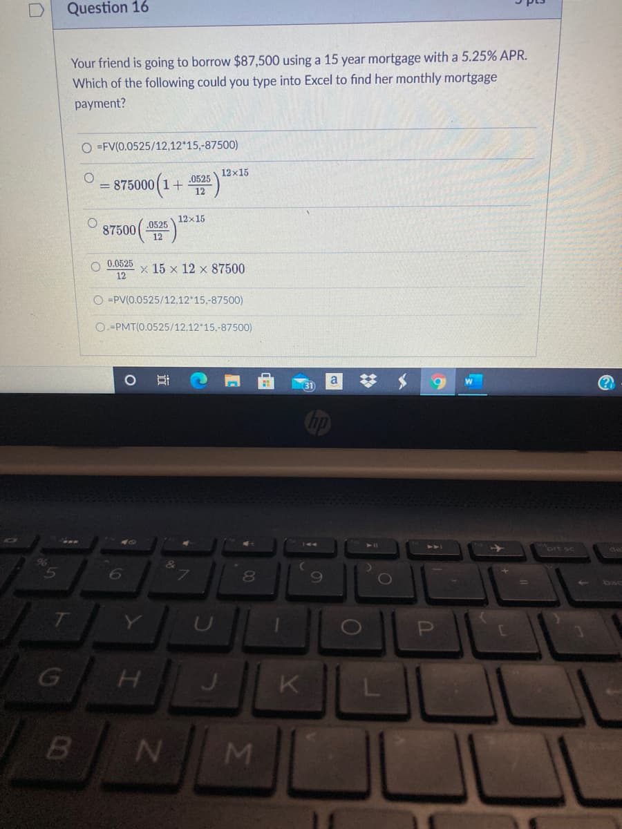 Question 16
Your friend is going to borrow $87,500 using a 15 year mortgage with a 5.25% APR.
Which of the following could you type into Excel to find her monthly mortgage
payment?
O =FV(0.0525/12,12*15,-87500)
12x15
.0525
= 875000 (1+
12
12x15
.0525
87500
12
O 0.0525
12
x 15 x 12 x 87500
O =PV(0.0525/12,12*15,-87500)
O=PMT(0.0525/12,12 15,-87500)
梦 $
a
brt sc
6
69
bac
近
