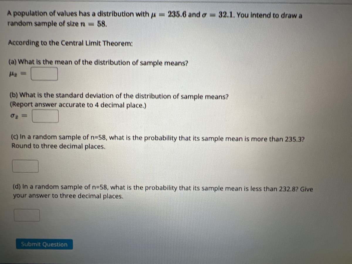 A population of values has a distribution with u
random sample of size n=
235.6 and o 32.1. You Intend to draw a
58.
According to the Central Limit Theorem:
(a) What is the mean of the distribution of sample means?
(b) What is the standard deviation of the distribution of sample means?
(Report answer accurate to 4 decimal place.)
(c) In a random sample of n=58, what is the probability that its sample mean is more than 235.3?
Round to three decimal places.
(d) In a random sample of n3D58, what is the probability that its sample mean is less than 232.8? Give
your answer to three decimal places.
Submit Question
