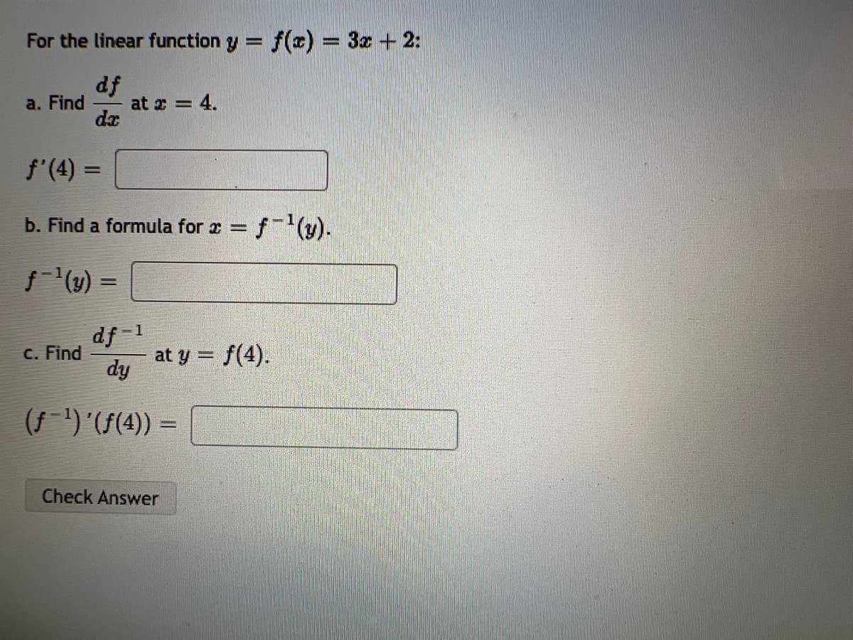 For the linear function y = f(x) = 3z + 2:
%3D
df
at z = 4.
da
a. Find
f'(4) =
b. Find a formula for x =
f(1y) =
df -1
at y = f(4).
dy
C. Find
(f-)((4)) =
Check Answer
