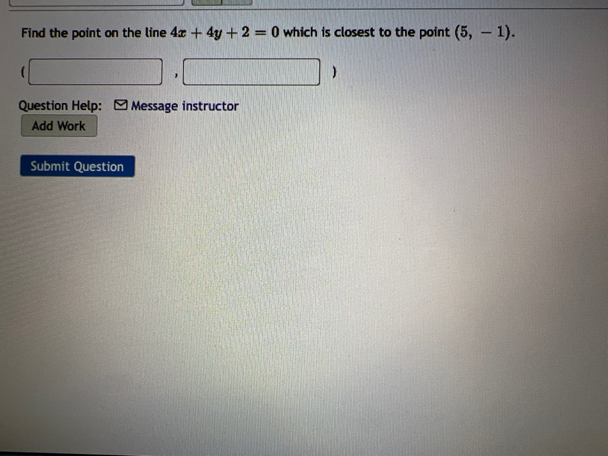 Find the point on the line 4x + 4y + 2 = 0 which is closest to the point (5, - 1).
Question Help: Message instructor
Add Work
Submit Question
