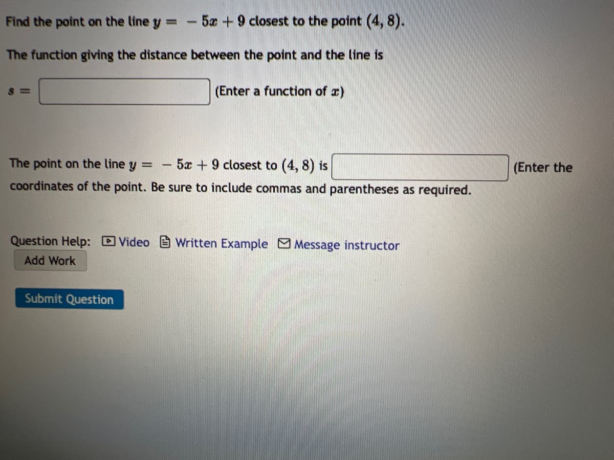 Find the point on the line y -5x +9 closest to the point (4, 8).
The function giving the distance between the point and the line is
S =
(Enter a function of a)
The point on the line y =
5x +9 closest to (4, 8) is
(Enter the
coordinates of the point. Be sure to include commas and parentheses as required.
Question Help: Video E Written Example Message instructor
Add Work
Submit Question
