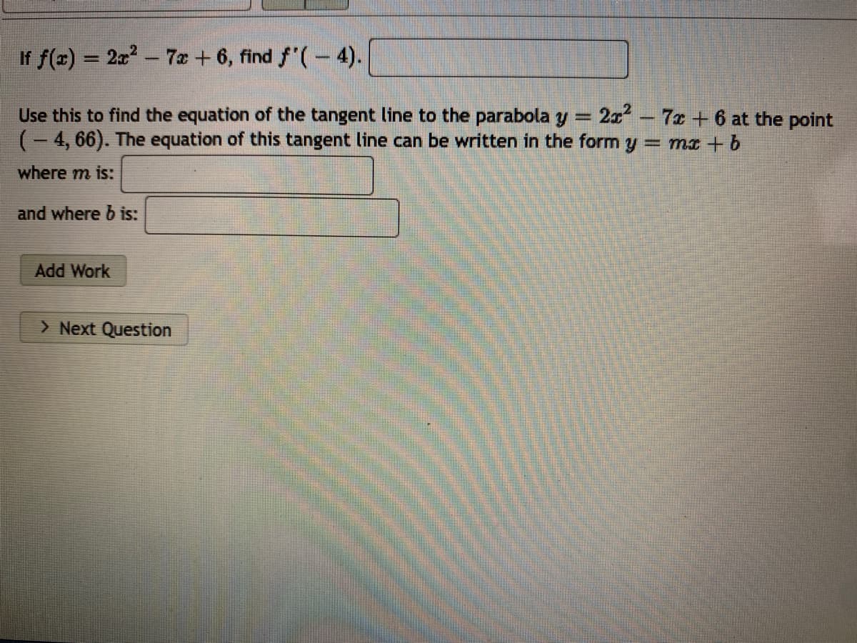 If f(x) = 22 - 7a + 6, find f'(- 4).
2x - 7x + 6 at the point
Use this to find the equation of the tangent line to the parabola y
(- 4, 66). The equation of this tangent line can be written in the form y
= mx + b
where m is:
and where b is:
Add Work
> Next Question
