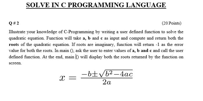 SOLVE IN C PROGRAMMING LANGUAGE
Q # 2
(20 Points)
Illustrate your knowledge of C-Programming by writing a user defined function to solve the
quadratic equation. Function will take a, b and c as input and compute and return both the
roots of the quadratic equation. If roots are imaginary. function will retun -1 as the error
value for both the roots. In main (), ask the user to enter values of a, b and c and call the user
defined function. At the end, main 0 will display both the roots returned by the function on
screen.
-6tVb2 -4ac
2a
x =
