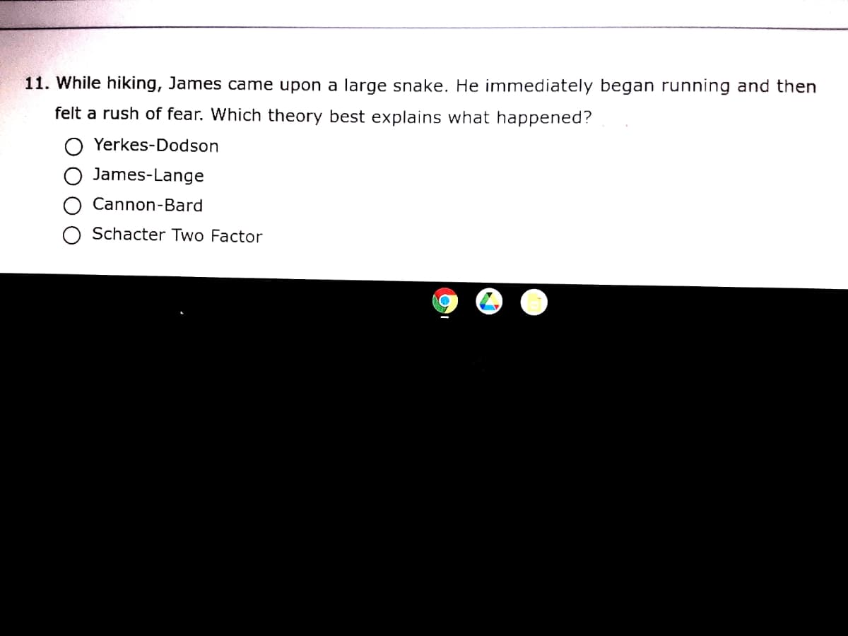 11. While hiking, James came upon a large snake. He immediately began running and then
felt a rush of fear. Which theory best explains what happened?
Yerkes-Dodson
James-Lange
Cannon-Bard
O Schacter Two Factor
