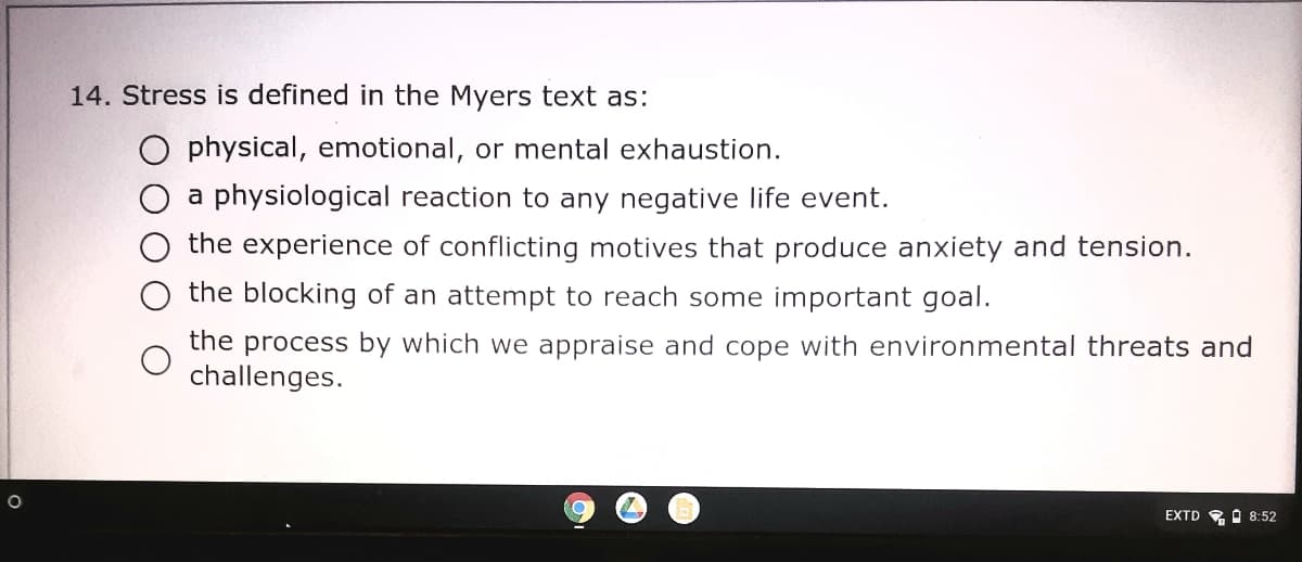 14. Stress is defined in the Myers text as:
O physical, emotional, or mental exhaustion.
O a physiological reaction to any negative life event.
the experience of conflicting motives that produce anxiety and tension.
the blocking of an attempt to reach some important goal.
the process by which we appraise and cope with environmental threats and
challenges.
EXTD RO 8:52
