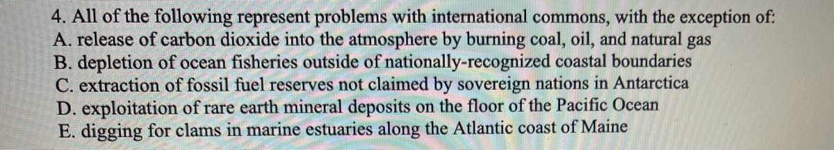 4. All of the following represent problems with international commons, with the exception of:
A. release of carbon dioxide into the atmosphere by burning coal, oil, and natural gas
B. depletion of ocean fisheries outside of nationally-recognized coastal boundaries
C. extraction of fossil fuel reserves not claimed by sovereign nations in Antarctica
D. exploitation of rare earth mineral deposits on the floor of the Pacific Ocean
E. digging for clams in marine estuaries along the Atlantic coast of Maine
