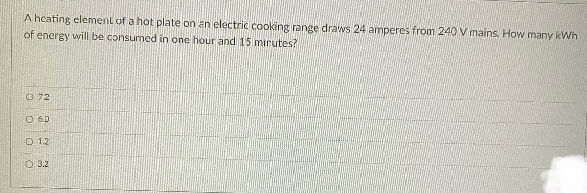 A heating element of a hot plate on an electric cooking range draws 24 amperes from 240 V mains. How many kWh
of energy will be consumed in one hour and 15 minutes?
O 7.2
6.0
O 1.2
3.2
