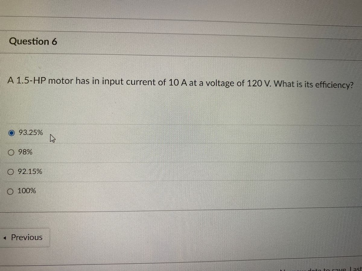 Question 6
A 1.5-HP motor has in input current of 10 A at a voltage of 120 V. What is its efficiency?
O 93.25%
O 98%
O 92.15%
O 100%
< Previous
to to save Last