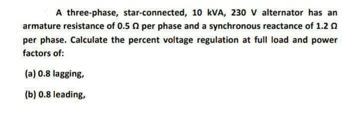 A three-phase, star-connected, 10 kVA, 230 Vv alternator has an
armature resistance of 0.5 0 per phase and a synchronous reactance of 1.2 n
per phase. Calculate the percent voltage regulation at full load and power
factors of:
(a) 0.8 lagging,
(b) 0.8 leading,
