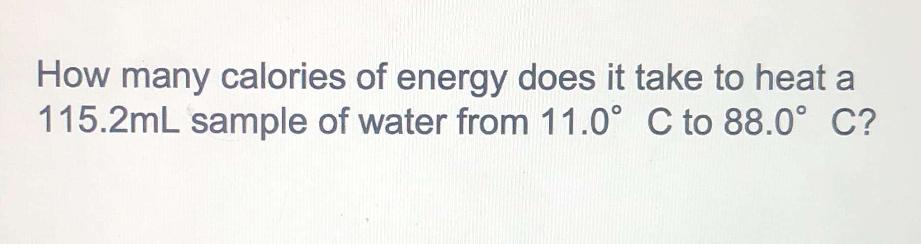 How many calories of energy does it take to heat a
115.2mL sample of water from 11.0° C to 88.0° C?
