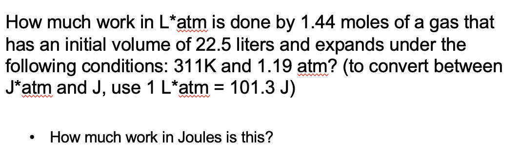 How much work in L*atm is done by 1.44 moles of a gas that
has an initial volume of 22.5 liters and expands under the
following conditions: 311K and 1.19 atm? (to convert between
J*atm and J, use 1 L*atm = 101.3 J)
How much work in Joules is this?
