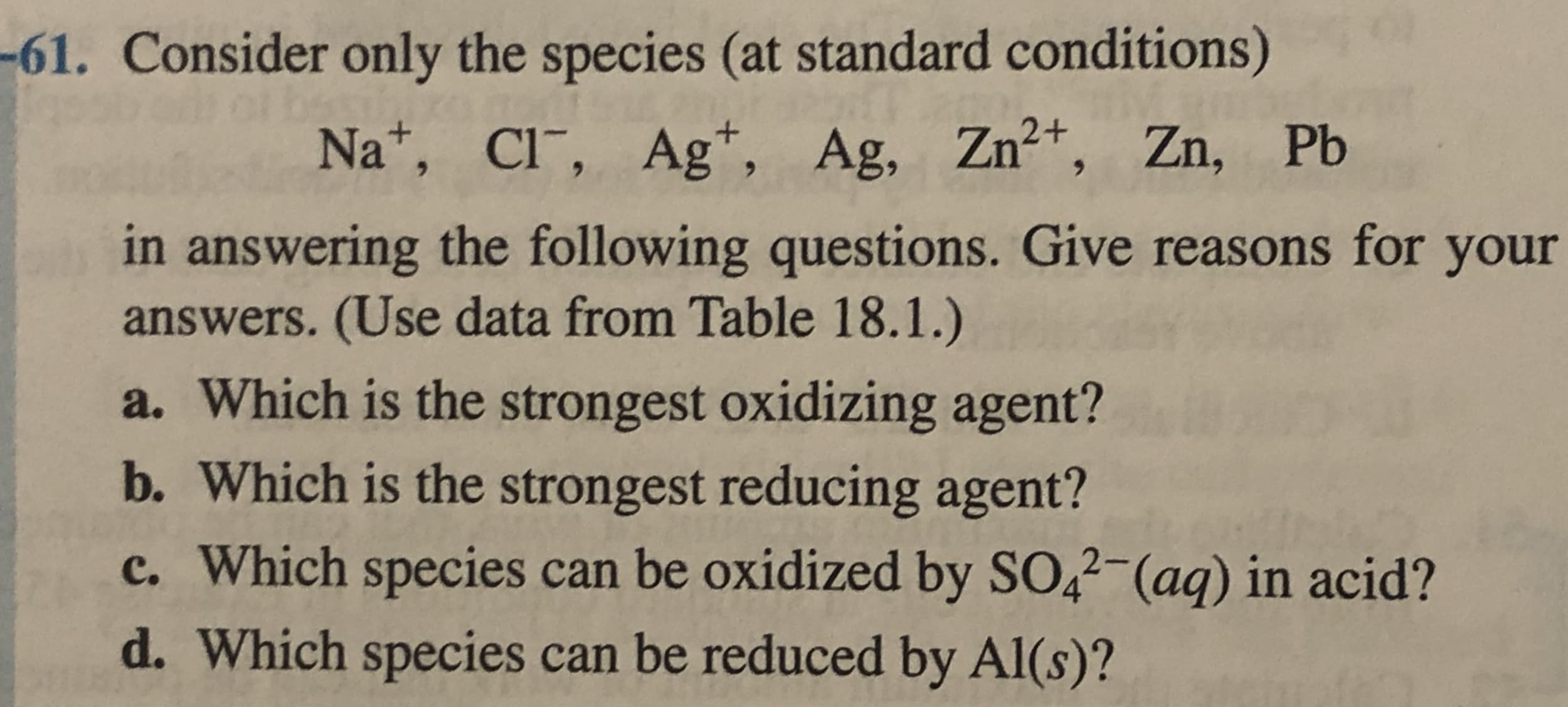 61. Consider only the species (at standard conditions)
Na*, Cl¯, Ag*, Ag, Zn+, Zn, Pb
in answering the following questions. Give reasons for your
answers. (Use data from Table 18.1.)
a. Which is the strongest oxidizing agent?
b. Which is the strongest reducing agent?
c. Which species can be oxidized by SO,2-(aq) in acid?
d Which snecies can he roduao

