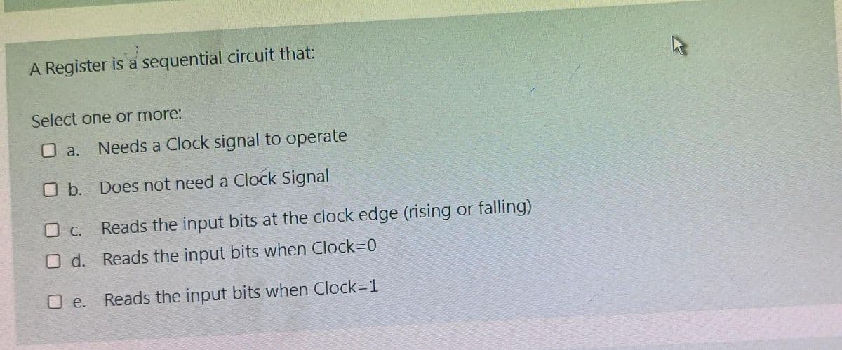 A Register is a sequential circuit that:
Select one or more:
O a.
Needs a Clock signal to operate
O b. Does not need a Clock Signal
O C.
Reads the input bits at the clock edge (rising or falling)
O d. Reads the input bits when Clock=0
O e. Reads the input bits when Clock=1
