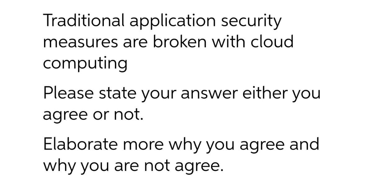Traditional application security
measures are broken with cloud
computing
Please state your answer either you
agree or not.
Elaborate more why you agree and
why you are not agree.
