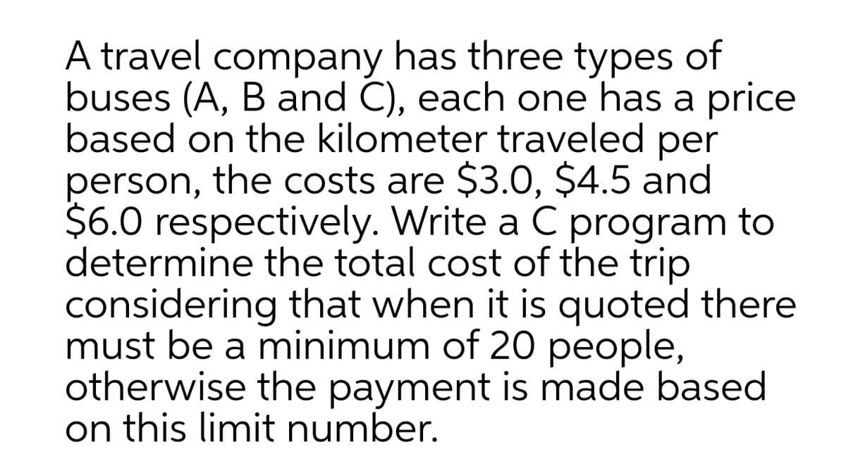 A travel company has three types of
buses (A, B and C), each one has a price
based on the kilometer traveled per
person, the costs are $3.0, $4.5 and
$6.0 respectively. Write a C program to
determine the total cost of the trip
considering that when it is quoted there
must be a minimum of 20 people,
otherwise the payment is made based
on this limit number.

