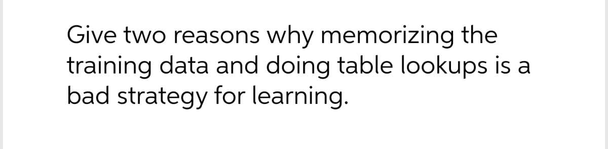 Give two reasons why memorizing the
training data and doing table lookups is a
bad strategy for learning.
