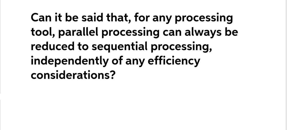 Can it be said that, for any processing
tool, parallel processing can always be
reduced to sequential processing,
independently of any efficiency
considerations?

