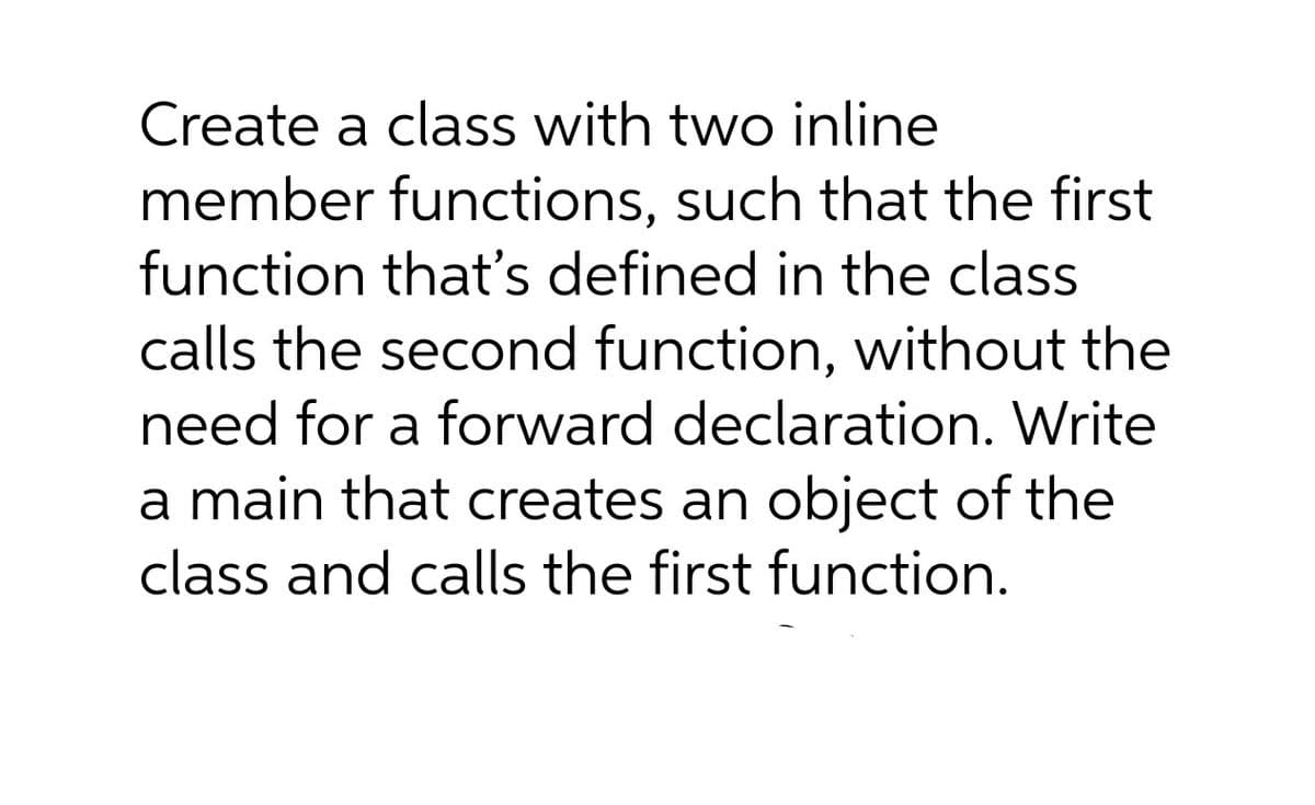 Create a class with two inline
member functions, such that the first
function that's defined in the class
calls the second function, without the
need for a forward declaration. Write
a main that creates an object of the
class and calls the first function.
