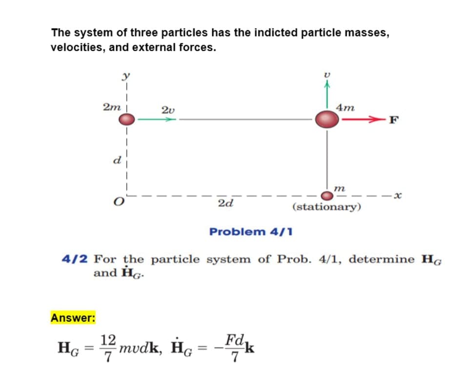 The system of three particles has the indicted particle masses,
velocities, and external forces.
y
2m |
2v
4m
-F
т
2d
(stationary)
Problem 4/1
4/2 For the particle system of Prob. 4/1, determine HG
and Hg.
Answer:
12
Ho = mvdk, He = -Fk
%3D
7
7
