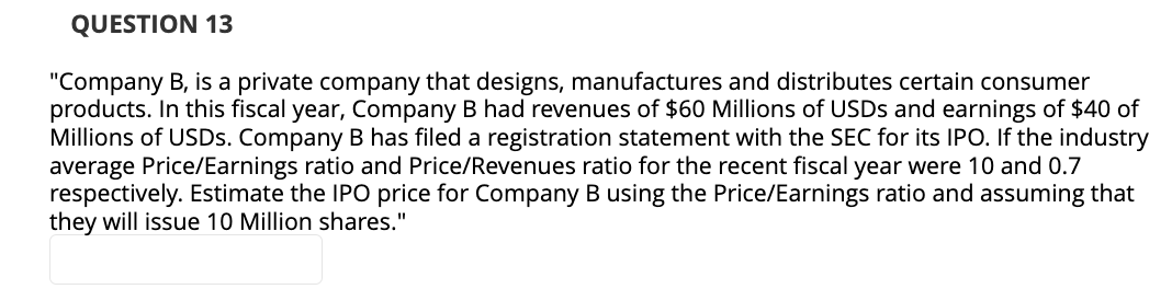 QUESTION 13
"Company B, is a private company that designs, manufactures and distributes certain consumer
products. In this fiscal year, Company B had revenues of $60 Millions of USDs and earnings of $40 of
Millions of USDs. Company B has filed a registration statement with the SEC for its IPO. If the industry
average Price/Earnings ratio and Price/Revenues ratio for the recent fiscal year were 10 and 0.7
respectively. Estimate the IPO price for Company B using the Price/Earnings ratio and assuming that
they will issue 10 Million shares."