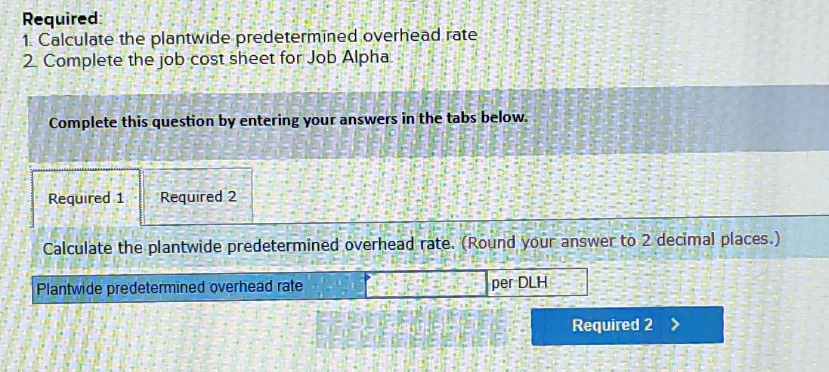 Required:
1. Calculate the plantwide predetermined overhead rate
2. Complete the job cost sheet for Job Alpha
APRENDE
Required 1 Required 2
ww
35
Complete this question by entering your answers in the tabs below.
Calculate the plantwide predetermined overhead rate. (Round your answer to 2 decimal places.)
Plantwide predetermined overhead rate
per DLH
Required 2 >