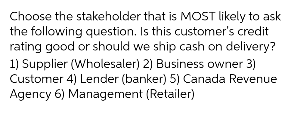 Choose the stakeholder that is MOST likely to ask
the following question. Is this customer's credit
rating good or should we ship cash on delivery?
1) Supplier (Wholesaler) 2) Business owner 3)
Customer 4) Lender (banker) 5) Canada Revenue
Agency 6) Management (Retailer)