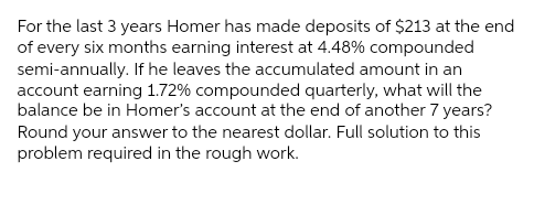 For the last 3 years Homer has made deposits of $213 at the end
of every six months earning interest at 4.48% compounded
semi-annually. If he leaves the accumulated amount in an
account earning 1.72% compounded quarterly, what will the
balance be in Homer's account at the end of another 7 years?
Round your answer to the nearest dollar. Full solution to this
problem required in the rough work.
