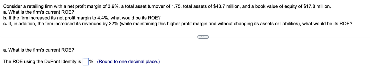 Consider a retailing firm with a net profit margin of 3.9%, a total asset turnover of 1.75, total assets of $43.7 million, and a book value of equity of $17.8 million.
a. What is the firm's current ROE?
b. If the firm increased its net profit margin to 4.4%, what would be its ROE?
c. If, in addition, the firm increased its revenues by 22% (while maintaining this higher profit margin and without changing its assets or liabilities), what would be its ROE?
a. What is the firm's current ROE?
The ROE using the DuPont Identity is %. (Round to one decimal place.)