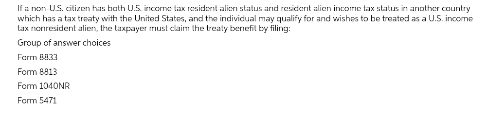If a non-U.S. citizen has both U.S. income tax resident alien status and resident alien income tax status in another country
which has a tax treaty with the United States, and the individual may qualify for and wishes to be treated as a U.S. income
tax nonresident alien, the taxpayer must claim the treaty benefit by filing:
Group of answer choices
Form 8833
Form 8813
Form 1040NR
Form 5471
