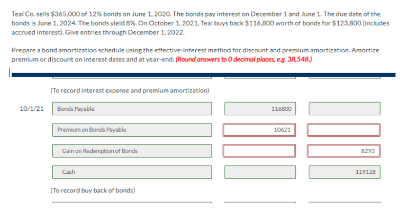 Teal Co.sells $365,000 of 12% bonds on June 1, 2020. The bonds pay interest on December 1 and June 1. The due date of the
bonds is June 1, 2024. The bonds yield 8%. On October 1, 2021, Teal buys back $116,800 worth of bonds for $123,800 (includes
accrued interest). Give entries through December 1, 2022.
Prepare a bond amortization schedule using the effective-interest method for discount and premium amortization. Amortize
premium or discount on interest dates and at year-end. (Round answers to O decimal places, e.g. 38,548.)
(To record interest expense and premium amortization)
10/1/21 Bonds Payable
Premium on Bonds Payable
Gain on Redemption of Bonds
Cash
(To record buy back of bonds)
116800
10621
8293
119128
