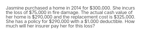 Jasmine purchased a home in 2014 for $300,000. She incurs
the loss of $75,000 in fire damage. The actual cash value of
her home is $290,000 and the replacement cost is $325,000.
She has a policy for $290,000 with a $1,000 deductible. How
much will her insurer pay her for this loss?