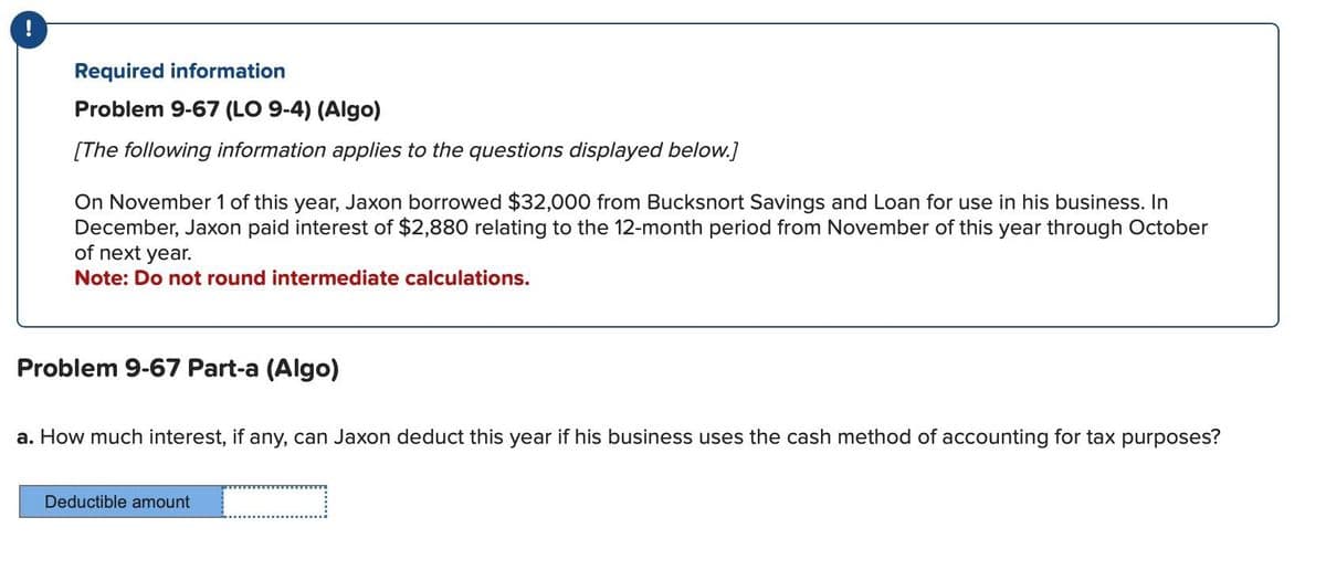 Required information
Problem 9-67 (LO 9-4) (Algo)
[The following information applies to the questions displayed below.]
On November 1 of this year, Jaxon borrowed $32,000 from Bucksnort Savings and Loan for use in his business. In
December, Jaxon paid interest of $2,880 relating to the 12-month period from November of this year through October
of next year.
Note: Do not round intermediate calculations.
Problem 9-67 Part-a (Algo)
a. How much interest, if any, can Jaxon deduct this year if his business uses the cash method of accounting for tax purposes?
Deductible amount
