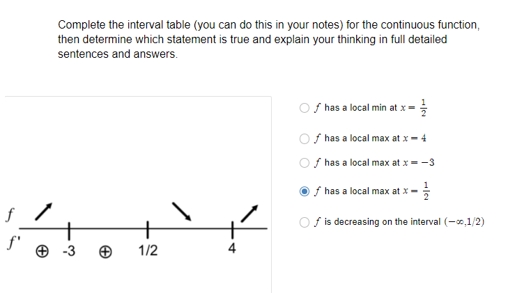 Complete the interval table (you can do this in your notes) for the continuous function,
then determine which statement is true and explain your thinking in full detailed
sentences and answers.
1
f has a local min at x=
f has a local max at x = 4
f has a local max at x = -3
f has a local max at x =
f /
+
+ -3
f is decreasing on the interval (-0,1/2)
f'
1/2
4
