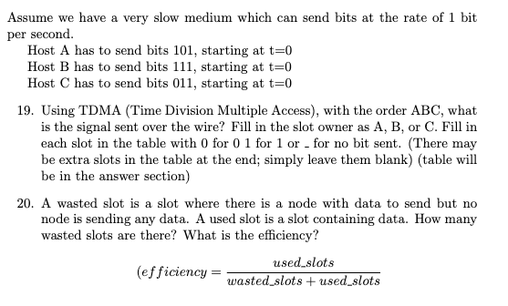 Assume we have a very slow medium which can send bits at the rate of 1 bit
per second.
Host A has to send bits 101, starting at t=0
Host B has to send bits 111, starting at t=0
Host C has to send bits 011, starting at t=0
19. Using TDMA (Time Division Multiple Access), with the order ABC, what
is the signal sent over the wire? Fill in the slot owner as A, B, or C. Fill in
each slot in the table with 0 for 0 1 for 1 or for no bit sent. (There may
be extra slots in the table at the end; simply leave them blank) (table will
be in the answer section)
20. A wasted slot is a slot where there is a node with data to send but no
node is sending any data. A used slot is a slot containing data. How many
wasted slots are there? What is the efficiency?
(efficiency=
used_slots
wasted slots + used_slots
