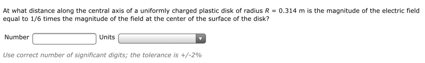 At what distance along the central axis of a uniformly charged plastic disk of radius R = 0.314 m is the magnitude of the electric field
equal to 1/6 times the magnitude of the field at the center of the surface of the disk?
