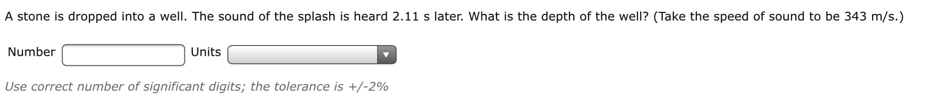 A stone is dropped into a well. The sound of the splash is heard 2.11 s later. What is the depth of the well? (Take the speed of sound to be 343 m/s.)
Number
Units
Use correct number of significant digits; the tolerance is +/-2%
