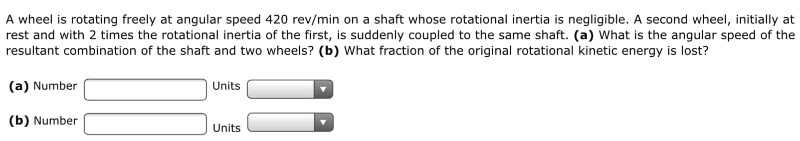 A wheel is rotating freely at angular speed 420 rev/min on a shaft whose rotational inertia is negligible. A second wheel, initially at
rest and with 2 times the rotational inertia of the first, is suddenly coupled to the same shaft. (a) What is the angular speed of the
resultant combination of the shaft and two wheels? (b) What fraction of the original rotational kinetic energy is lost?

