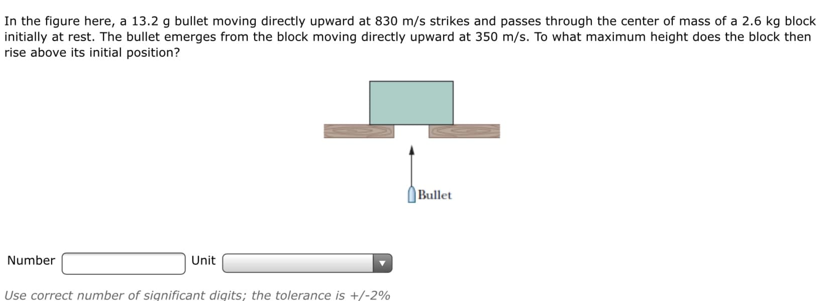 In the figure here, a 13.2 g bullet moving directly upward at 830 m/s strikes and passes through the center af mass of a 2.6 kg black
initially at rest. The bullet emerges from the block moving directly upward at 350 m/s. To what maximum height does the block then
rise above its initial position?
Bullet
