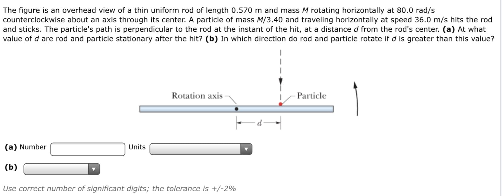 The figure is an overhead view of a thin uniform rod of length 0.570 m and mass M rotating horizontally at 80.0 rad/s
counterclockwise about an axis through its center. A particle of mass M/3.40 and traveling horizontally at speed 36.0 m/s hits the rod
and sticks. The particle's path is perpendicular to the rod at the instant of the hit, at a distance d from the rod's center. (a) At what
value of d are rod and particle stationary after the hit? (b) In which direction do rod and particle rotate if d is greater than this value?
Rotation axis -
- Particle
(a) Number
Units
(b)
Use correct number of significant digits; the tolerance is +/-2%

