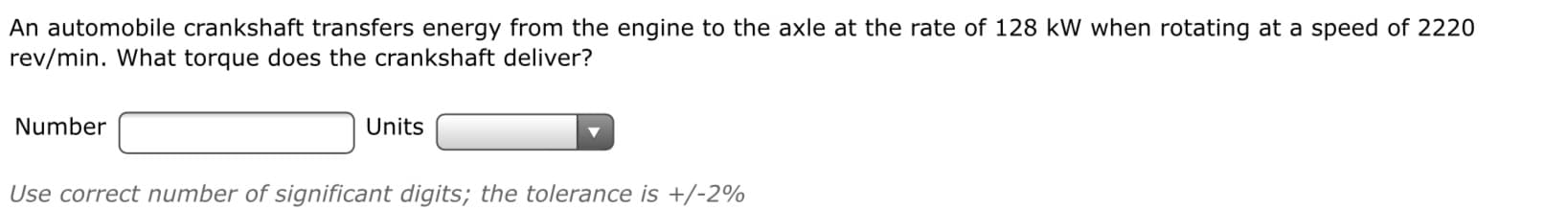 An automobile crankshaft transfers energy from the engine to the axle at the rate of 128 kW when rotating at a speed of 2220
rev/min. What torque does the crankshaft deliver?
Number
Units
Use correct number of significant digits; the tolerance is +/-2%
