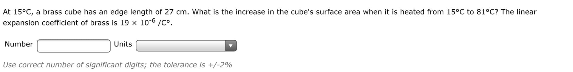 At 15°C, a brass cube has an edge length of 27 cm. What is the increase in the cube's surface area when it is heated from 15°C to 81°C? The linear
expansion coefficient of brass is 19 x 10-6 /C°.
Number
Units
Use correct number of significant digits; the tolerance is +/-2%
