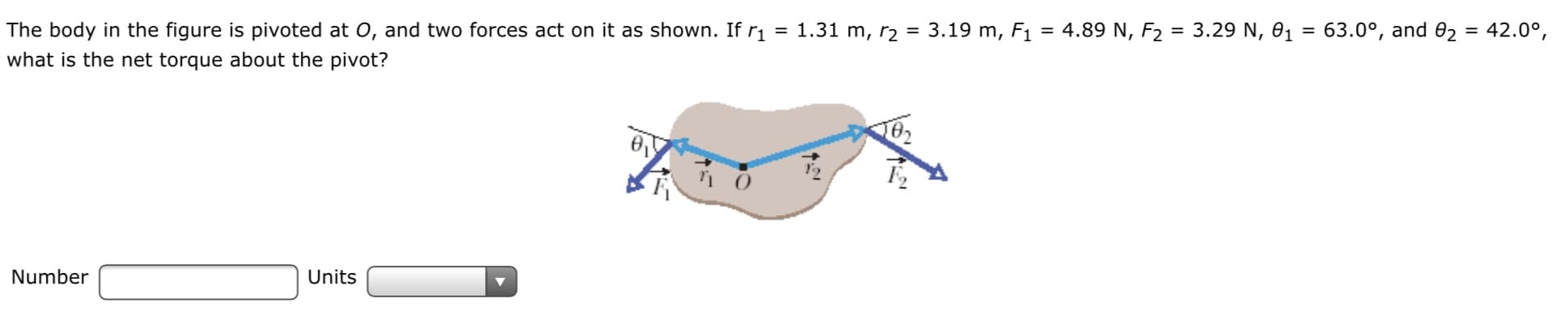 The body in the figure is pivoted at 0, and two forces act on it as shown. If r1
= 1.31 m, r2 = 3.19 m, F1 = 4.89 N, F2 = 3.29 N, 01 = 63.0°, and 02 = 42.0°,
%3D
%3D
what is the net torque about the pivot?
Number
Units
