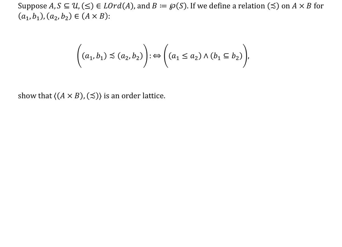 Suppose A,S C U, (<) E LOrd(A), and B := (S). If we define a relation (3) on A × B for
(а,b), (аz, bz) € (Ax B):
(a1, b1) 3 (a2, b2) ):
(а, S a2) л (b, с b2)
show that ((A × B), (3)) is an order lattice.
