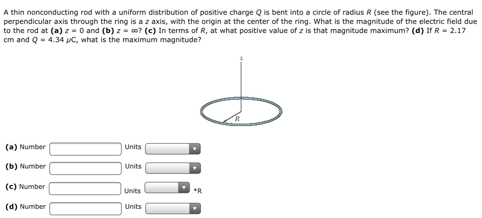 A thin nonconducting rod with a uniform distribution of positive charge Q is bent into a circle of radius R (see the figure). The central
perpendicular axis through the ring is a z axis, with the origin at the center of the ring. What is the magnitude of the electric field due
to the rod at (a) z = 0 and (b) z = o? (c) In terms of R, at what positive value of z is that magnitude maximum? (d) If R = 2.17
cm and Q = 4.34 µC, what is the maximum magnitude?
(a) Number
Units
(b) Number
Units
(c) Number
Units
*R
