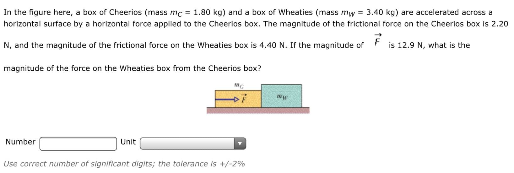 In the figure here, a box of Cheerios (mass mc = 1.80 kg) and a box of Wheaties (mass mw = 3.40 kg) are accelerated across a
horizontal surface by a horizontal force applied to the Cheerios box. The magnitude of the frictional force on the Cheerios box is 2.20
N, and the magnitude of the frictional force on the Wheaties box is 4.40 N. If the magnitude of
is 12.9 N, what is the
magnitude of the force on the Wheaties box from the Cheerios box?
