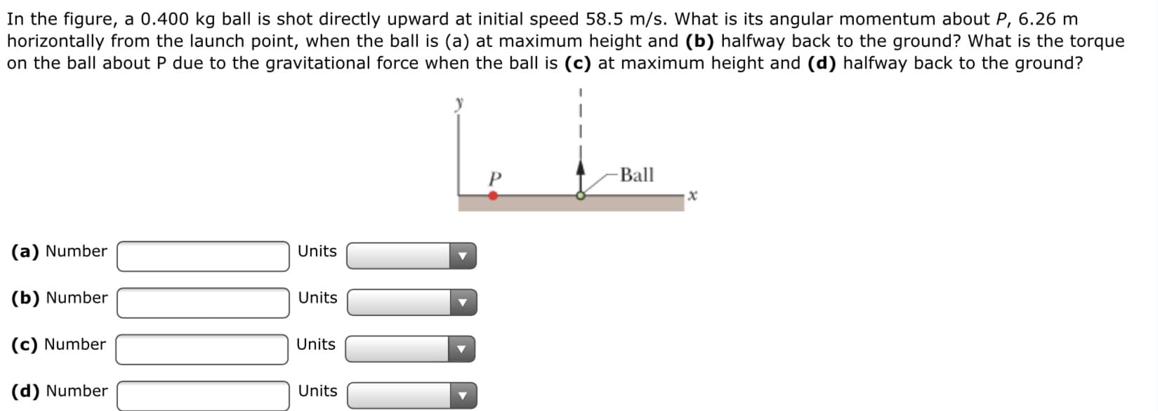 In the figure, a 0.400 kg ball is shot directly upward at initial speed 58.5 m/s. What is its angular momentum about P, 6.26 m
horizontally from the launch point, when the ball is (a) at maximum height and (b) halfway back to the ground? What is the torque
on the ball about P due to the gravitational force when the ball is (c) at maximum height and (d) halfway back to the ground?
Ball
(a) Number
Units
(b) Number
Units
(c) Number
Units
(d) Number
Units
