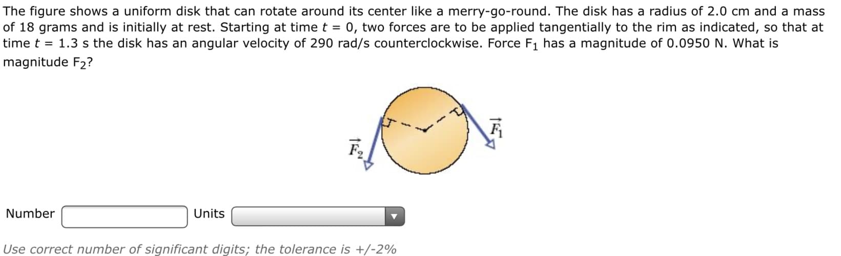 The figure shows a uniform disk that can rotate around its center like a merry-go-round. The disk has a radius of 2.0 cm and a mass
of 18 grams and is initially at rest. Starting at time t = 0, two forces are to be applied tangentially to the rim as indicated, so that at
time t = 1.3 s the disk has an angular velocity of 290 rad/s counterclockwise. Force F1 has a magnitude of 0.0950 N. What is
magnitude F2?
Number
Units
Use correct number of significant digits; the tolerance is +/-2%
